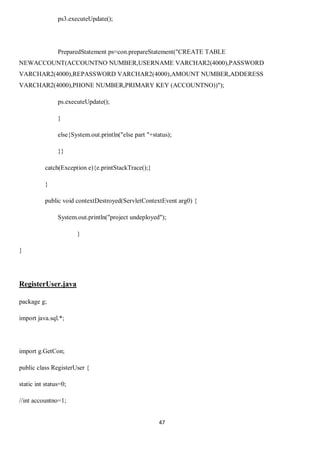 47
ps3.executeUpdate();
PreparedStatement ps=con.prepareStatement("CREATE TABLE
NEWACCOUNT(ACCOUNTNO NUMBER,USERNAME VARCHAR2(4000),PASSWORD
VARCHAR2(4000),REPASSWORD VARCHAR2(4000),AMOUNT NUMBER,ADDERESS
VARCHAR2(4000),PHONE NUMBER,PRIMARY KEY (ACCOUNTNO))");
ps.executeUpdate();
}
else{System.out.println("else part "+status);
}}
catch(Exception e){e.printStackTrace();}
}
public void contextDestroyed(ServletContextEvent arg0) {
System.out.println("project undeployed");
}
}
RegisterUser.java
package g;
import java.sql.*;
import g.GetCon;
public class RegisterUser {
static int status=0;
//int accountno=1;
 