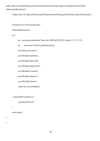 48
public static int register(String username,String password,String repassword,double amount,String
adderess,double phone){
//public static int register(String email,String password,String gender,String country,String name){
Connection con=GetCon.getCon();
PreparedStatement ps;
try {
ps = con.prepareStatement("Insert into NEWACCOUNT values(?,?,?,?,?,?,?)");
int nextvalue1=GetCon.getPrimaryKey();
ps.setInt(1,nextvalue1);
ps.setString(2,username);
ps.setString(3,password);
ps.setString(4,repassword);
ps.setDouble(5,amount);
ps.setString(6,adderess);
ps.setDouble(7,phone);
status=ps.executeUpdate();
} catch (SQLException e) {
e.printStackTrace();
}
return status;
}
}
 