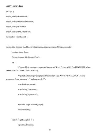 49
verifyLogin1.java
package g;
import java.sql.Connection;
import java.sql.PreparedStatement;
import java.sql.ResultSet;
import java.sql.SQLException;
public class verifyLogin1 {
public static boolean checkLogin(int accountno,String username,String password){
boolean status=false;
Connection con=GetCon.getCon();
try {
//PreparedStatement ps=con.prepareStatement("Select * from MAILCASTINGUSER where
EMAILADD = ? and PASSWORD =?");
PreparedStatement ps=con.prepareStatement("Select * from NEWACCOUNT where
accountno=? and username = ? and password =?");
ps.setInt(1,accountno);
ps.setString(2,username);
ps.setString(3,password);
ResultSet rs=ps.executeQuery();
status=rs.next();
} catch (SQLException e) {
e.printStackTrace();
 