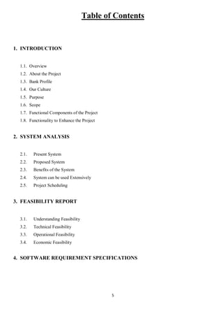 5
Table of Contents
1. INTRODUCTION
1.1. Overview
1.2. About the Project
1.3. Bank Profile
1.4. Our Culture
1.5. Purpose
1.6. Scope
1.7. Functional Components of the Project
1.8. Functionality to Enhance the Project
2. SYSTEM ANALYSIS
2.1. Present System
2.2. Proposed System
2.3. Benefits of the System
2.4. System can be used Extensively
2.5. Project Scheduling
3. FEASIBILITY REPORT
3.1. Understanding Feasibility
3.2. Technical Feasibility
3.3. Operational Feasibility
3.4. Economic Feasibility
4. SOFTWARE REQUIREMENT SPECIFICATIONS
 