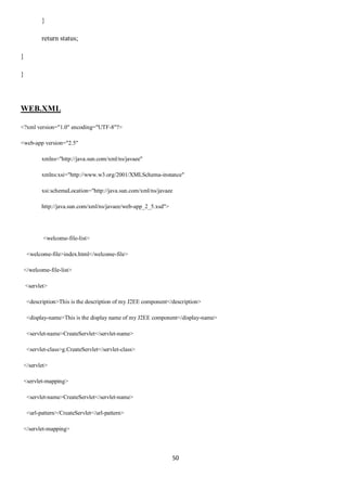 50
}
return status;
}
}
WEB.XML
<?xml version="1.0" encoding="UTF-8"?>
<web-app version="2.5"
xmlns="http://java.sun.com/xml/ns/javaee"
xmlns:xsi="http://www.w3.org/2001/XMLSchema-instance"
xsi:schemaLocation="http://java.sun.com/xml/ns/javaee
http://java.sun.com/xml/ns/javaee/web-app_2_5.xsd">
<welcome-file-list>
<welcome-file>index.html</welcome-file>
</welcome-file-list>
<servlet>
<description>This is the description of my J2EE component</description>
<display-name>This is the display name of my J2EE component</display-name>
<servlet-name>CreateServlet</servlet-name>
<servlet-class>g.CreateServlet</servlet-class>
</servlet>
<servlet-mapping>
<servlet-name>CreateServlet</servlet-name>
<url-pattern>/CreateServlet</url-pattern>
</servlet-mapping>
 