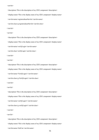 51
<servlet>
<description>This is the description of my J2EE component</description>
<display-name>This is the display name of my J2EE component</display-name>
<servlet-name>registereduserServlet</servlet-name>
<servlet-class>g.registereduserServlet</servlet-class>
</servlet>
<servlet>
<description>This is the description of my J2EE component</description>
<display-name>This is the display name of my J2EE component</display-name>
<servlet-name>verifyLogin</servlet-name>
<servlet-class>verifyLogin</servlet-class>
</servlet>
<servlet>
<description>This is the description of my J2EE component</description>
<display-name>This is the display name of my J2EE component</display-name>
<servlet-name>VerifyLogin1</servlet-name>
<servlet-class>g.VerifyLogin1</servlet-class>
</servlet>
<servlet>
<description>This is the description of my J2EE component</description>
<display-name>This is the display name of my J2EE component</display-name>
<servlet-name>verifyLogin1</servlet-name>
<servlet-class>g.verifyLogin1</servlet-class>
</servlet>
<servlet>
<description>This is the description of my J2EE component</description>
<display-name>This is the display name of my J2EE component</display-name>
<servlet-name>GetCon</servlet-name>
 