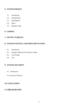 6
5. SYSTEM DESIGN
5.1. Introduction
5.2. Normalization
5.3. ER-Diagrams
5.4. DFDs
5.5. Database Table
6. CODING
7. OUTPUT SCREENS
8. SYSTEM TESTING AND IMPLEMENTATION
8.1. Introduction
8.2. Strategic Approach OF Software Testing
8.3. Unit Testing
8.4. Test
9. SYSTEM SECURITY
9.1. Introduction
9.2. Security in Software
10. CONCLUSION
11. BIBLIOGRAPHY
 