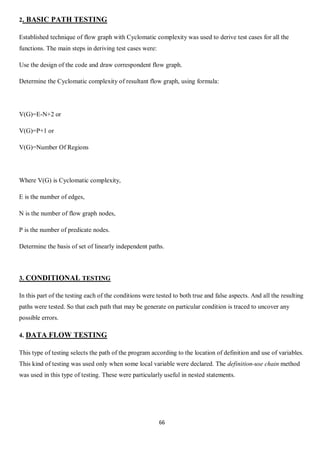 66
2. BASIC PATH TESTING
Established technique of flow graph with Cyclomatic complexity was used to derive test cases for all the
functions. The main steps in deriving test cases were:
Use the design of the code and draw correspondent flow graph.
Determine the Cyclomatic complexity of resultant flow graph, using formula:
V(G)=E-N+2 or
V(G)=P+1 or
V(G)=Number Of Regions
Where V(G) is Cyclomatic complexity,
E is the number of edges,
N is the number of flow graph nodes,
P is the number of predicate nodes.
Determine the basis of set of linearly independent paths.
3. CONDITIONAL TESTING
In this part of the testing each of the conditions were tested to both true and false aspects. And all the resulting
paths were tested. So that each path that may be generate on particular condition is traced to uncover any
possible errors.
4. DATA FLOW TESTING
This type of testing selects the path of the program according to the location of definition and use of variables.
This kind of testing was used only when some local variable were declared. The definition-use chain method
was used in this type of testing. These were particularly useful in nested statements.
 