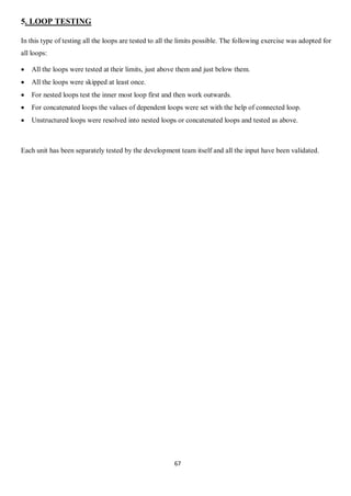 67
5. LOOP TESTING
In this type of testing all the loops are tested to all the limits possible. The following exercise was adopted for
all loops:
 All the loops were tested at their limits, just above them and just below them.
 All the loops were skipped at least once.
 For nested loops test the inner most loop first and then work outwards.
 For concatenated loops the values of dependent loops were set with the help of connected loop.
 Unstructured loops were resolved into nested loops or concatenated loops and tested as above.
Each unit has been separately tested by the development team itself and all the input have been validated.
 