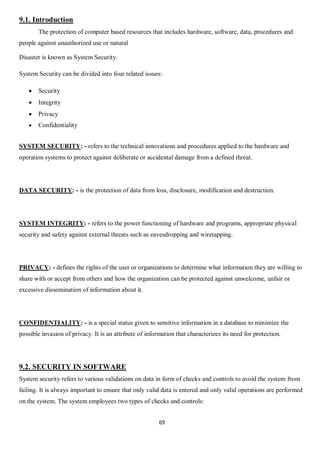 69
9.1. Introduction
The protection of computer based resources that includes hardware, software, data, procedures and
people against unauthorized use or natural
Disaster is known as System Security.
System Security can be divided into four related issues:
 Security
 Integrity
 Privacy
 Confidentiality
SYSTEM SECURITY: - refers to the technical innovations and procedures applied to the hardware and
operation systems to protect against deliberate or accidental damage from a defined threat.
DATA SECURITY: - is the protection of data from loss, disclosure, modification and destruction.
SYSTEM INTEGRITY: - refers to the power functioning of hardware and programs, appropriate physical
security and safety against external threats such as eavesdropping and wiretapping.
PRIVACY: - defines the rights of the user or organizations to determine what information they are willing to
share with or accept from others and how the organization can be protected against unwelcome, unfair or
excessive dissemination of information about it.
CONFIDENTIALITY: - is a special status given to sensitive information in a database to minimize the
possible invasion of privacy. It is an attribute of information that characterizes its need for protection.
9.2. SECURITY IN SOFTWARE
System security refers to various validations on data in form of checks and controls to avoid the system from
failing. It is always important to ensure that only valid data is entered and only valid operations are performed
on the system. The system employees two types of checks and controls:
 