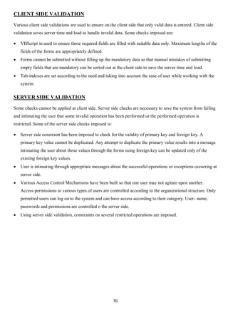 70
CLIENT SIDE VALIDATION
Various client side validations are used to ensure on the client side that only valid data is entered. Client side
validation saves server time and load to handle invalid data. Some checks imposed are:
 VBScript in used to ensure those required fields are filled with suitable data only. Maximum lengths of the
fields of the forms are appropriately defined.
 Forms cannot be submitted without filling up the mandatory data so that manual mistakes of submitting
empty fields that are mandatory can be sorted out at the client side to save the server time and load.
 Tab-indexes are set according to the need and taking into account the ease of user while working with the
system.
SERVER SIDE VALIDATION
Some checks cannot be applied at client side. Server side checks are necessary to save the system from failing
and intimating the user that some invalid operation has been performed or the performed operation is
restricted. Some of the server side checks imposed is:
 Server side constraint has been imposed to check for the validity of primary key and foreign key. A
primary key value cannot be duplicated. Any attempt to duplicate the primary value results into a message
intimating the user about those values through the forms using foreign key can be updated only of the
existing foreign key values.
 User is intimating through appropriate messages about the successful operations or exceptions occurring at
server side.
 Various Access Control Mechanisms have been built so that one user may not agitate upon another.
Access permissions to various types of users are controlled according to the organizational structure. Only
permitted users can log on to the system and can have access according to their category. User- name,
passwords and permissions are controlled o the server side.
 Using server side validation, constraints on several restricted operations are imposed.
 