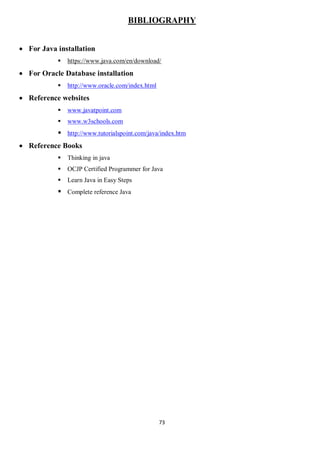 73
BIBLIOGRAPHY
 For Java installation
 https://www.java.com/en/download/
 For Oracle Database installation
 http://www.oracle.com/index.html
 Reference websites
 www.javatpoint.com
 www.w3schools.com
 http://www.tutorialspoint.com/java/index.htm
 Reference Books
 Thinking in java
 OCJP Certified Programmer for Java
 Learn Java in Easy Steps
 Complete reference Java
 