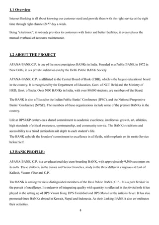 8
1.1 Overview
Internet Banking is all about knowing our customer need and provide them with the right service at the right
time through right channel 24*7 day a week.
Being “electronic”, it not only provides its customers with faster and better facilities, it even reduces the
manual overhead of accounts maintenance.
1.2 ABOUT THE PROJECT
APANA-BANK C.P. is one of the most prestigious BANKs in India. Founded as a Public BANK in 1972 in
New Delhi, it is a private institution run by the Delhi Public BANK Society.
APANA-BANK, C.P. is affiliated to the Central Board of Bank (CBB), which is the largest educational board
in the country. It is recognized by the Department of Education, Govt. of NCT Delhi and the Ministry of
HRD, Govt. of India. Over 5000 BANKs in India, with over 80,000 students, are members of the Board.
The BANK is also affiliated to the Indian Public Banks’ Conference (IPSC), and the National Progressive
Banks’ Conference (NPSC). The members of these organizations include some of the premier BANKs in the
country.
Life at DPSRKP centers on a shared commitment to academic excellence, intellectual growth, art, athletics,
high standards of ethical awareness, sportsmanship, and community service. The BANK's traditions and
accessibility to a broad curriculum add depth to each student’s life.
The BANK upholds the founders' commitment to excellence in all fields, with emphasis on its motto Service
before Self.
1.3 BANK PROFILE:
APANA-BANK, C.P. is a co-educational day-cum-boarding BANK, with approximately 9,500 customers on
its rolls. These children, in the Junior and Senior branches, study in the three different campuses at East of
Kailash, Vasant Vihar and C.P.
The BANK is among the most distinguished members of the Ravi Public BANK, C.P.. It is a path breaker in
the pursuit of excellence. Its endeavor of integrating quality with quantity is reflected in the pivotal role it has
played in the setting up of DPS Vasant Kunj, DPS Faridabad and DPS Manali at the national level. It has also
promoted three BANKs abroad in Kuwait, Nepal and Indonesia. As their Linking BANK it also co-ordinates
their activities.
 