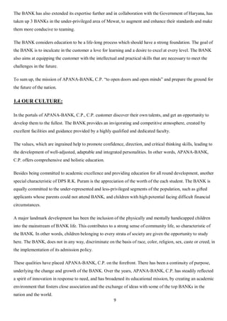 9
The BANK has also extended its expertise further and in collaboration with the Government of Haryana, has
taken up 3 BANKs in the under-privileged area of Mewat, to augment and enhance their standards and make
them more conducive to teaming.
The BANK considers education to be a life-long process which should have a strong foundation. The goal of
the BANK is to inculcate in the customer a love for learning and a desire to excel at every level. The BANK
also aims at equipping the customer with the intellectual and practical skills that are necessary to meet the
challenges in the future.
To sum up, the mission of APANA-BANK, C.P. “to open doors and open minds” and prepare the ground for
the future of the nation.
1.4 OUR CULTURE:
In the portals of APANA-BANK, C.P., C.P. customer discover their own talents, and get an opportunity to
develop them to the fullest. The BANK provides an invigorating and competitive atmosphere, created by
excellent facilities and guidance provided by a highly qualified and dedicated faculty.
The values, which are ingrained help to promote confidence, direction, and critical thinking skills, leading to
the development of well-adjusted, adaptable and integrated personalities. In other words, APANA-BANK,
C.P. offers comprehensive and holistic education.
Besides being committed to academic excellence and providing education for all round development, another
special characteristic of DPS R.K. Puram is the appreciation of the worth of the each student. The BANK is
equally committed to the under-represented and less-privileged segments of the population, such as gifted
applicants whose parents could not attend BANK, and children with high potential facing difficult financial
circumstances.
A major landmark development has been the inclusion of the physically and mentally handicapped children
into the mainstream of BANK life. This contributes to a strong sense of community life, so characteristic of
the BANK. In other words, children belonging to every strata of society are given the opportunity to study
here. The BANK, does not in any way, discriminate on the basis of race, color, religion, sex, caste or creed, in
the implementation of its admission policy.
These qualities have placed APANA-BANK, C.P. on the forefront. There has been a continuity of purpose,
underlying the change and growth of the BANK. Over the years, APANA-BANK, C.P. has steadily reflected
a spirit of innovation in response to need, and has broadened its educational mission, by creating an academic
environment that fosters close association and the exchange of ideas with some of the top BANKs in the
nation and the world.
 