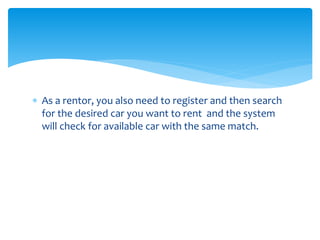  As a rentor, you also need to register and then search 
for the desired car you want to rent and the system 
will check for available car with the same match. 
 