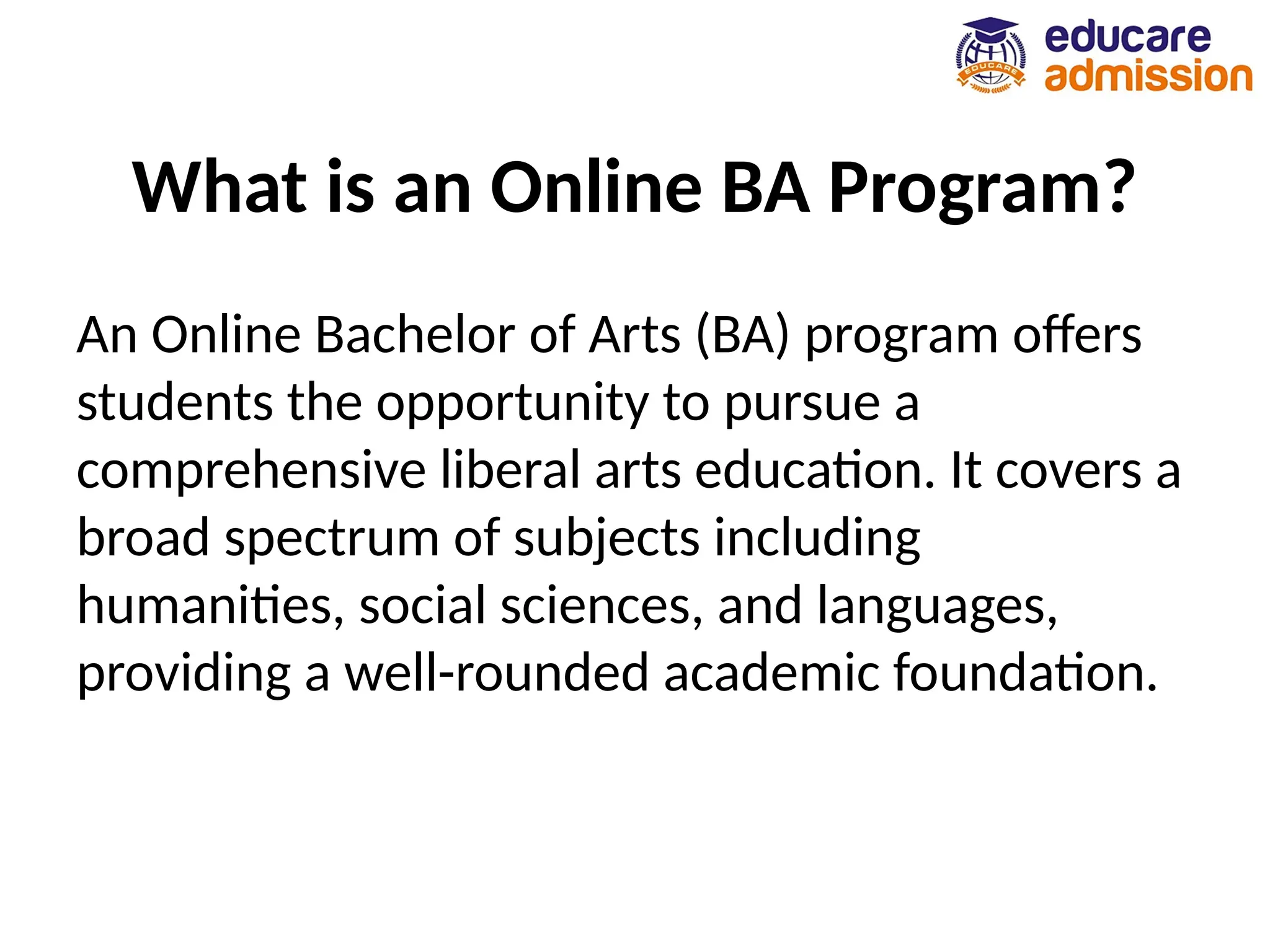 What is an Online BA Program?
An Online Bachelor of Arts (BA) program offers
students the opportunity to pursue a
comprehensive liberal arts education. It covers a
broad spectrum of subjects including
humanities, social sciences, and languages,
providing a well-rounded academic foundation.
 