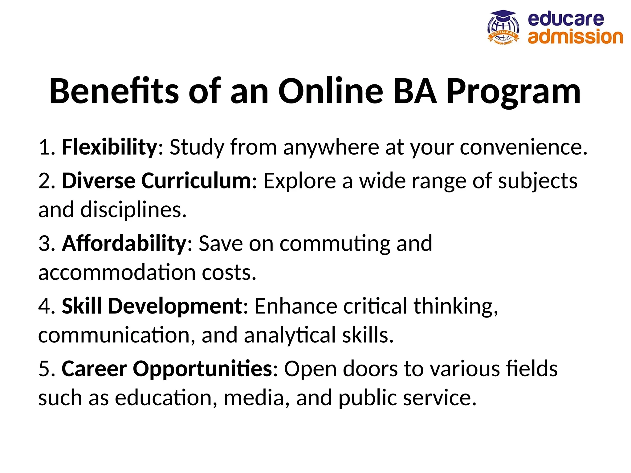 Benefits of an Online BA Program
1. Flexibility: Study from anywhere at your convenience.
2. Diverse Curriculum: Explore a wide range of subjects
and disciplines.
3. Affordability: Save on commuting and
accommodation costs.
4. Skill Development: Enhance critical thinking,
communication, and analytical skills.
5. Career Opportunities: Open doors to various fields
such as education, media, and public service.
 