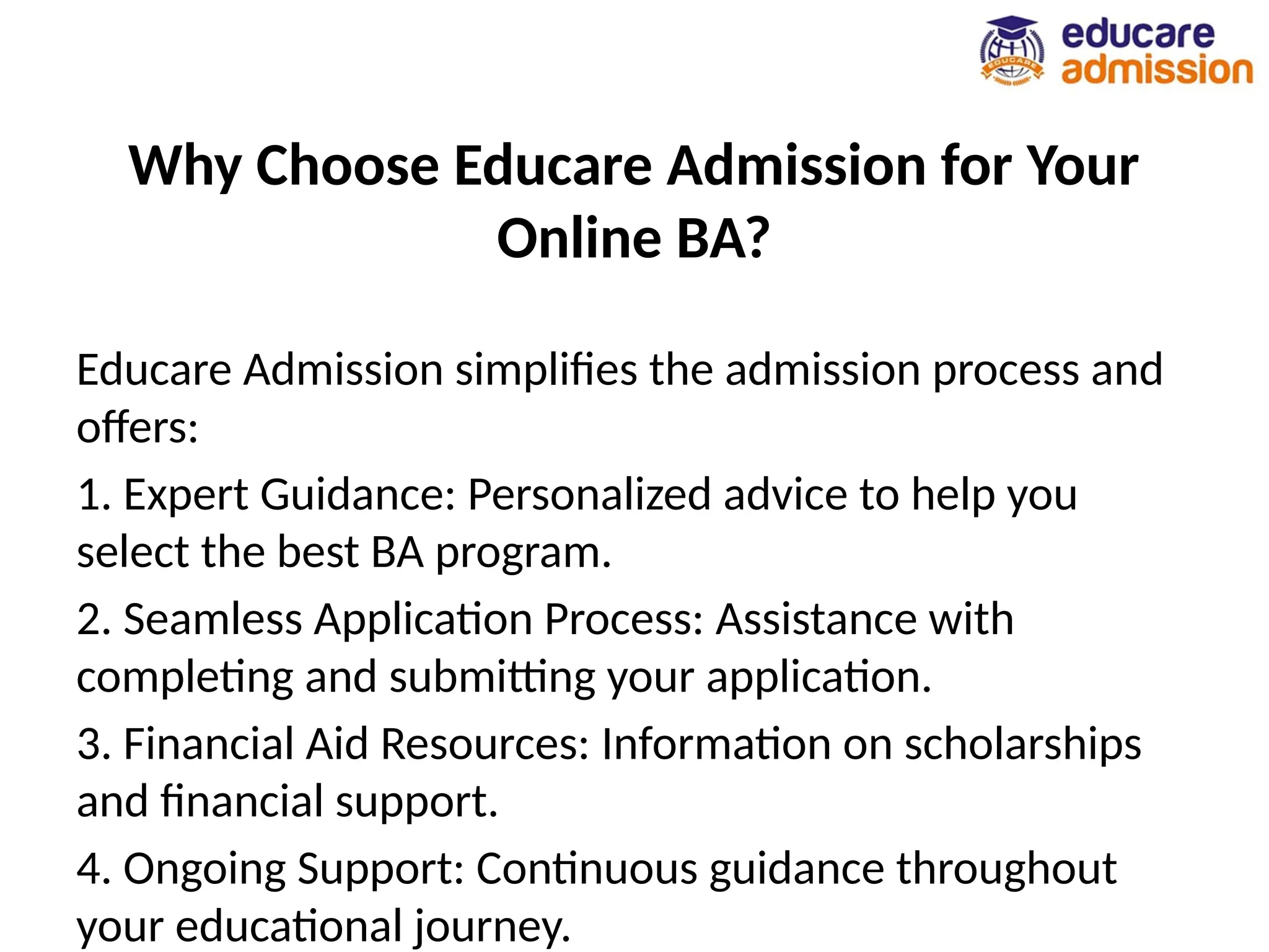 Why Choose Educare Admission for Your
Online BA?
Educare Admission simplifies the admission process and
offers:
1. Expert Guidance: Personalized advice to help you
select the best BA program.
2. Seamless Application Process: Assistance with
completing and submitting your application.
3. Financial Aid Resources: Information on scholarships
and financial support.
4. Ongoing Support: Continuous guidance throughout
your educational journey.
 