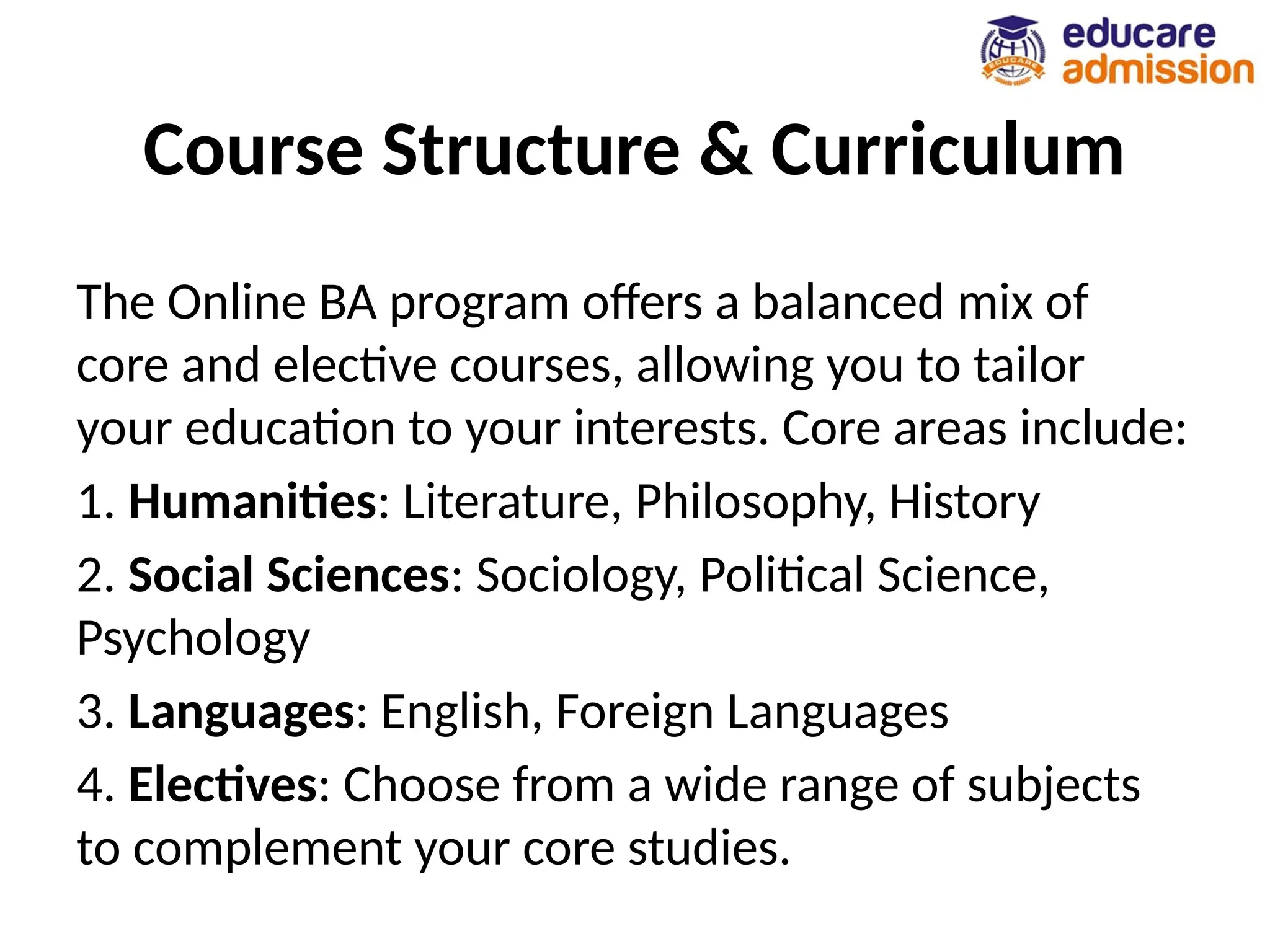 Course Structure & Curriculum
The Online BA program offers a balanced mix of
core and elective courses, allowing you to tailor
your education to your interests. Core areas include:
1. Humanities: Literature, Philosophy, History
2. Social Sciences: Sociology, Political Science,
Psychology
3. Languages: English, Foreign Languages
4. Electives: Choose from a wide range of subjects
to complement your core studies.
 