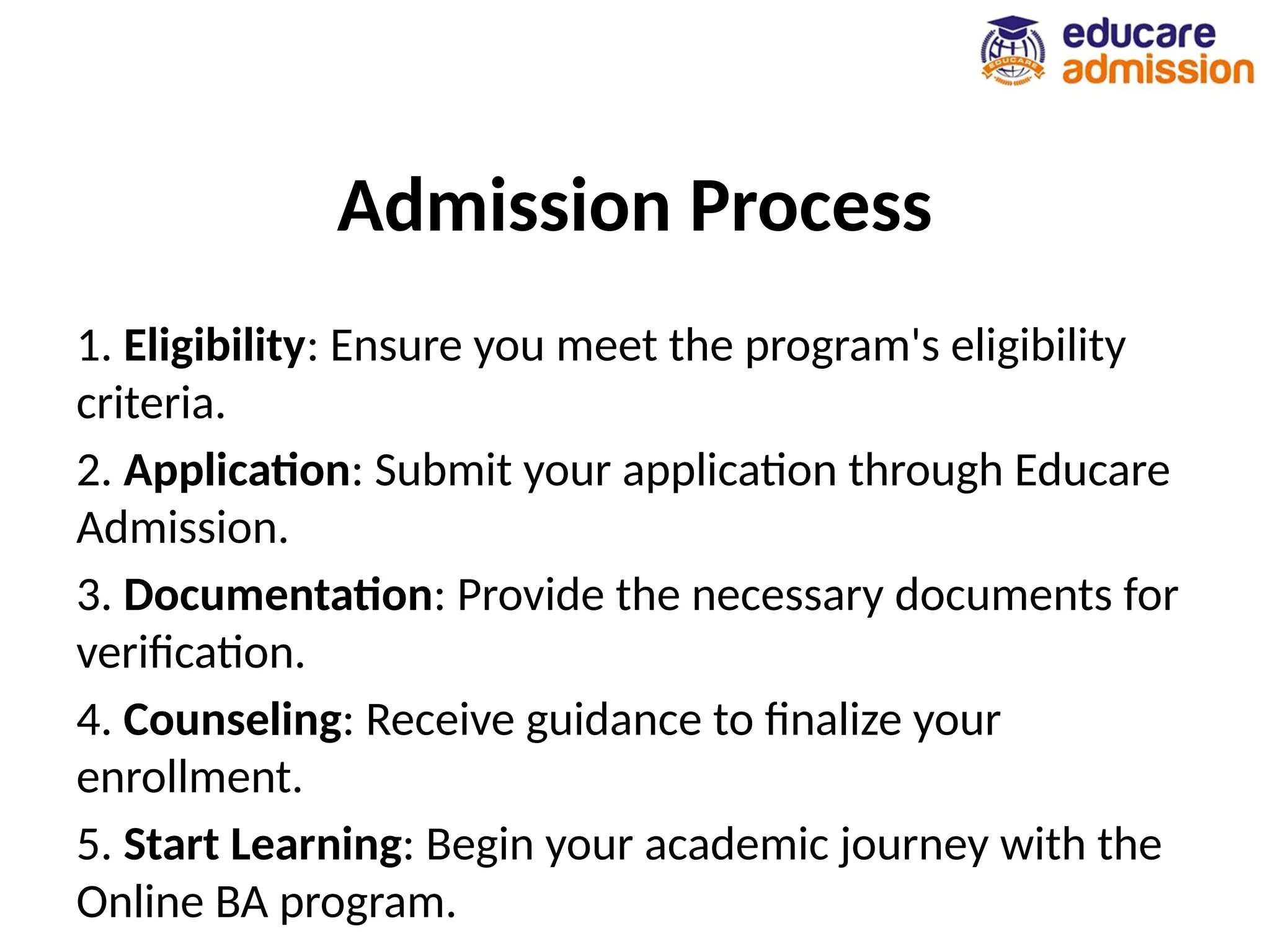 Admission Process
1. Eligibility: Ensure you meet the program's eligibility
criteria.
2. Application: Submit your application through Educare
Admission.
3. Documentation: Provide the necessary documents for
verification.
4. Counseling: Receive guidance to finalize your
enrollment.
5. Start Learning: Begin your academic journey with the
Online BA program.
 