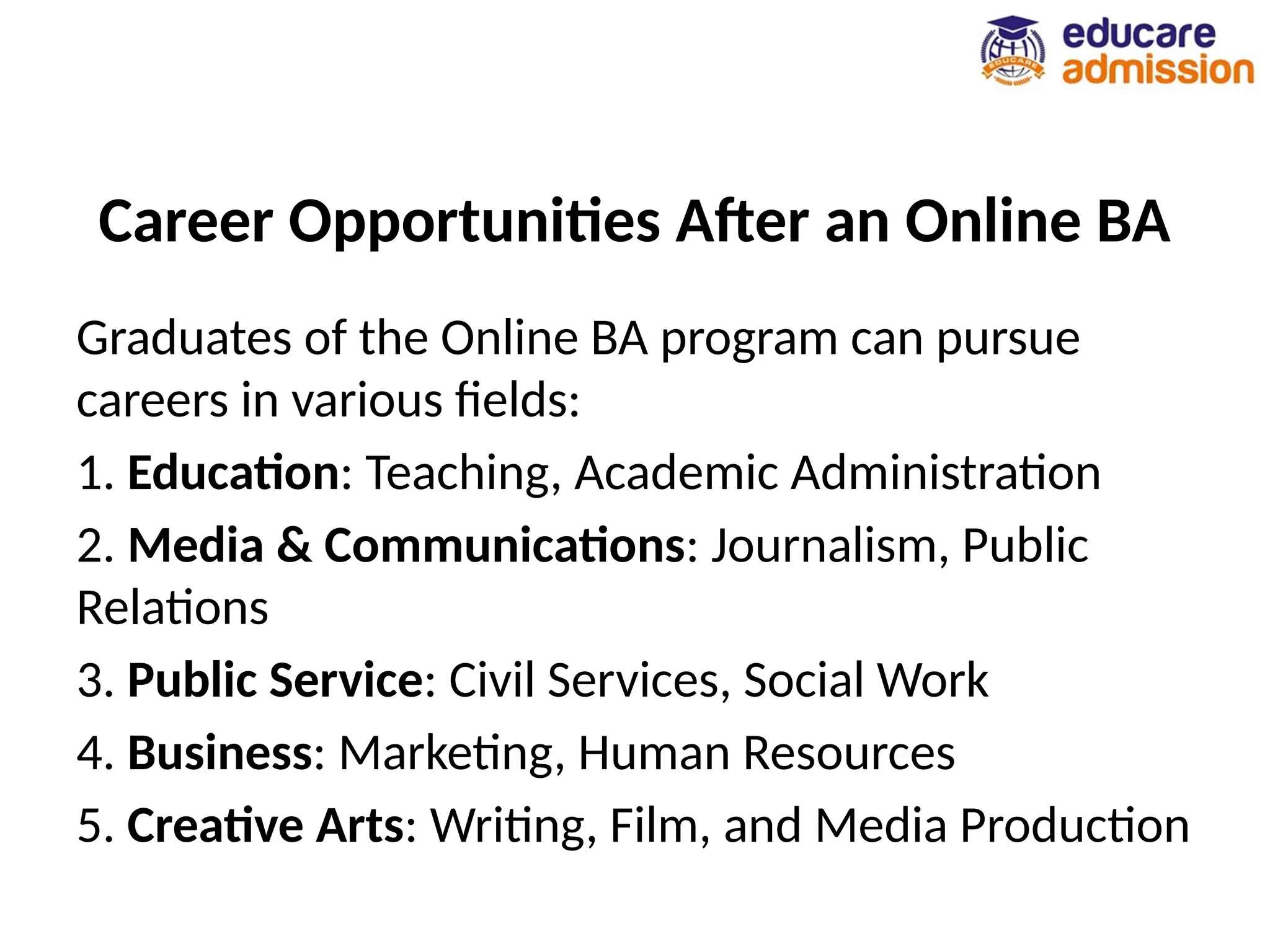 Career Opportunities After an Online BA
Graduates of the Online BA program can pursue
careers in various fields:
1. Education: Teaching, Academic Administration
2. Media & Communications: Journalism, Public
Relations
3. Public Service: Civil Services, Social Work
4. Business: Marketing, Human Resources
5. Creative Arts: Writing, Film, and Media Production
 