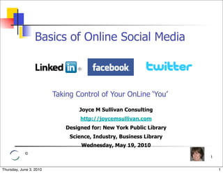 Basics of Online Social Media



                         Taking Control of Your OnLine ‘You’

                                 Joyce M Sullivan Consulting
                                  http://joycemsullivan.com
                             Designed for: New York Public Library
                              Science, Industry, Business Library
                                  Wednesday, May 19, 2010
            ©
                                                                     1


Thursday, June 3, 2010                                                   1
 