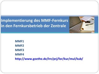 MMF1 MMF2 MMF3 MMF4 http://www.goethe.de/lrn/prj/for/kur/mul/kub/deindex.htm   Implementierung des MMF-Fernkurs  in den Fernkursbetrieb der Zentrale 