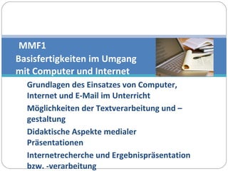 Grundlagen des Einsatzes von Computer, Internet und E-Mail im Unterricht Möglichkeiten der Textverarbeitung und –gestaltung Didaktische Aspekte medialer Präsentationen Internetrecherche und Ergebnispräsentation bzw. -verarbeitung   MMF1  Basisfertigkeiten im Umgang  mit Computer und Internet 