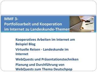 Kooperatives Arbeiten im Internet am Beispiel Blog Virtuelle Reisen - Landeskunde im Internet WebQuests und Präsentationstechniken Planung und Durchführung von WebQuests zum Thema Deutschpop MMF 3- Portfolioarbeit und Kooperation  im Internet zu Landeskunde-Themen 
