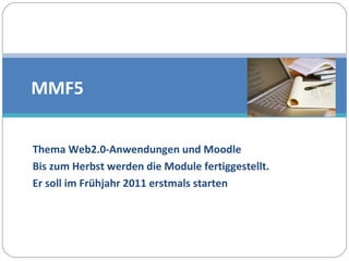 Thema Web2.0-Anwendungen und Moodle  Bis zum Herbst werden die Module fertiggestellt.  Er soll im Frühjahr 2011 erstmals starten MMF5 