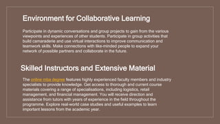 Environment for Collaborative Learning
Participate in dynamic conversations and group projects to gain from the various
viewpoints and experiences of other students. Participate in group activities that
build camaraderie and use virtual interactions to improve communication and
teamwork skills. Make connections with like-minded people to expand your
network of possible partners and collaborate in the future.
Skilled Instructors and Extensive Material
The online mba degree features highly experienced faculty members and industry
specialists to provide knowledge. Get access to thorough and current course
materials covering a range of specialisations, including logistics, retail
management, and financial management. You will receive direction and
assistance from tutors with years of experience in the field throughout the
programme. Explore real-world case studies and useful examples to learn
important lessons from the academic year.
 
