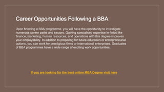 Career Opportunities Following a BBA
Upon finishing a BBA programme, you will have the opportunity to investigate
numerous career paths and sectors. Gaining specialised expertise in fields like
finance, marketing, human resources, and operations with this degree improves
your employability. In addition to preparing for future education or entrepreneurial
options, you can work for prestigious firms or international enterprises. Graduates
of BBA programmes have a wide range of exciting work opportunities.
If you are looking for the best online MBA Degree visit here
 