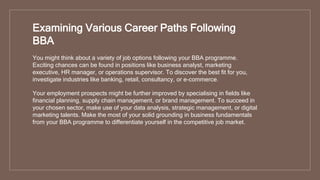You might think about a variety of job options following your BBA programme.
Exciting chances can be found in positions like business analyst, marketing
executive, HR manager, or operations supervisor. To discover the best fit for you,
investigate industries like banking, retail, consultancy, or e-commerce.
Your employment prospects might be further improved by specialising in fields like
financial planning, supply chain management, or brand management. To succeed in
your chosen sector, make use of your data analysis, strategic management, or digital
marketing talents. Make the most of your solid grounding in business fundamentals
from your BBA programme to differentiate yourself in the competitive job market.
Examining Various Career Paths Following
BBA
 