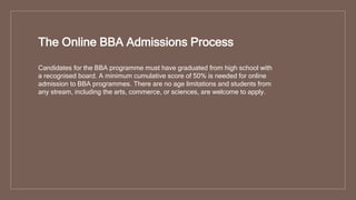 The Online BBA Admissions Process
Candidates for the BBA programme must have graduated from high school with
a recognised board. A minimum cumulative score of 50% is needed for online
admission to BBA programmes. There are no age limitations and students from
any stream, including the arts, commerce, or sciences, are welcome to apply.
 