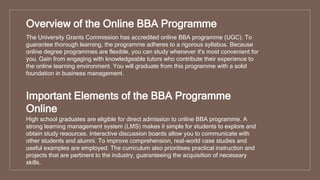 Overview of the Online BBA Programme
The University Grants Commission has accredited online BBA programme (UGC). To
guarantee thorough learning, the programme adheres to a rigorous syllabus. Because
online degree programmes are flexible, you can study whenever it's most convenient for
you. Gain from engaging with knowledgeable tutors who contribute their experience to
the online learning environment. You will graduate from this programme with a solid
foundation in business management.
Important Elements of the BBA Programme
Online
High school graduates are eligible for direct admission to online BBA programme. A
strong learning management system (LMS) makes it simple for students to explore and
obtain study resources. Interactive discussion boards allow you to communicate with
other students and alumni. To improve comprehension, real-world case studies and
useful examples are employed. The curriculum also prioritises practical instruction and
projects that are pertinent to the industry, guaranteeing the acquisition of necessary
skills.
 