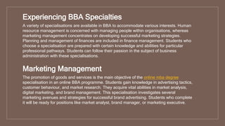 Experiencing BBA Specialties
A variety of specialisations are available in BBA to accommodate various interests. Human
resource management is concerned with managing people within organisations, whereas
marketing management concentrates on developing successful marketing strategies.
Planning and management of finances are included in finance management. Students who
choose a specialisation are prepared with certain knowledge and abilities for particular
professional pathways. Students can follow their passion in the subject of business
administration with these specialisations.
Marketing Management
The promotion of goods and services is the main objective of the online mba degree
specialisation in an online BBA programme. Students gain knowledge in advertising tactics,
customer behaviour, and market research. They acquire vital abilities in market analysis,
digital marketing, and brand management. This specialisation investigates several
marketing avenues and strategies for successful brand advertising. Students who complete
it will be ready for positions like market analyst, brand manager, or marketing executive.
 