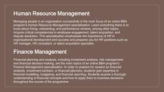 Human Resource Management
Managing people in an organisation successfully is the main focus of an online BBA
program's Human Resource Management specialisation. Learn everything there is to
know about hiring, onboarding, and performance reviews, among other topics.
Acquire critical competencies in employee engagement, talent acquisition, and
dispute resolution. This specialisation emphasises the importance of HR in
organisational development and success and prepares you for HR positions such as
HR manager, HR consultant, or talent acquisition specialist.
Finance Management
Financial planning and analysis, including investment analysis, risk management,
and financial decision-making, are the main topics of an online BBA program's
Finance Management specialisation. In order to prepare for careers as financial
analysts, investment bankers, or financial planners, students gain expertise in
financial modelling, budgeting, and financial reporting. Students acquire a thorough
understanding of financial concepts and how to apply them to business decisions
throughout the course of the programme.
 