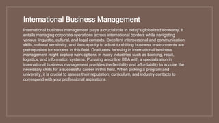 International Business Management
International business management plays a crucial role in today's globalized economy. It
entails managing corporate operations across international borders while navigating
various linguistic, cultural, and legal contexts. Excellent interpersonal and communication
skills, cultural sensitivity, and the capacity to adjust to shifting business environments are
prerequisites for success in this field. Graduates focusing in international business
management might explore work options in many industries such as banking, retail,
logistics, and information systems. Pursuing an online BBA with a specialization in
international business management provides the flexibility and affordability to acquire the
necessary skills for a successful career in this field. When picking a program and
university, it is crucial to assess their reputation, curriculum, and industry contacts to
correspond with your professional aspirations.
 