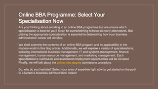 Online BBA Programme: Select Your
Specialisation Now
Are you thinking about enrolling in an online BBA programme but are unsure which
specialisation is best for you? It can be overwhelming to have so many alternatives. But
picking the appropriate specialisation is essential to determining how your business
administration career will develop.
We shall examine the contents of an online BBA program and its applicability in the
modern world in this blog article. Additionally, we will explore a variety of specialisations,
including international business management, IT and systems management, finance
management, human resource management, and marketing management. Each
specialization's curriculum and associated employment opportunities will be covered.
Finally, we will talk about the online mba degree admissions procedure.
So, why do you hesitate? Select your area of expertise right now to get started on the path
to a lucrative business administration career!
 