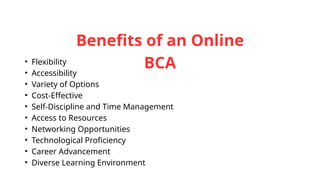 Benefits of an Online
BCA
• Flexibility
• Accessibility
• Variety of Options
• Cost-Effective
• Self-Discipline and Time Management
• Access to Resources
• Networking Opportunities
• Technological Proficiency
• Career Advancement
• Diverse Learning Environment
 