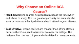 Why Choose an Online BCA
Course?
• Flexibility: Online courses help students choose the time when
and where to study. This is a great opportunity for students who
work or have some family duties and can’t attend regular classes.
• Cost-Effective: Online courses are cheaper than offline classes
because there’s no need to travel or live near the college. This
makes online courses chipper and affordable for many students.
 