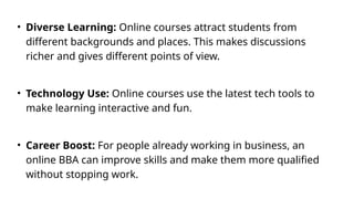 • Diverse Learning: Online courses attract students from
different backgrounds and places. This makes discussions
richer and gives different points of view.
• Technology Use: Online courses use the latest tech tools to
make learning interactive and fun.
• Career Boost: For people already working in business, an
online BBA can improve skills and make them more qualified
without stopping work.
 