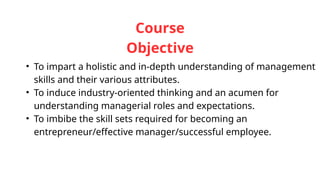 Course
Objective
• To impart a holistic and in-depth understanding of management
skills and their various attributes.
• To induce industry-oriented thinking and an acumen for
understanding managerial roles and expectations.
• To imbibe the skill sets required for becoming an
entrepreneur/effective manager/successful employee.
 