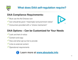 What does DAA self-regulation require?

DAA Compliance Requirements:
 Must use the Ad Choices icon
 Icon should be given “meaningful and prominent notice”
 Consumers provided with a “choice mechanism”


DAA Options – Can be Customized for Your Needs
 Look and feel of notice
 Content and copy
 How and what opt-out list to provide
 Links to external content
 Operational requirements


               Learn more at www.aboutads.info
                                                          18
 