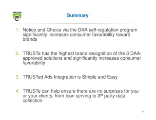Summary


1. Notice and Choice via the DAA self-regulation program
   significantly increases consumer favorability toward
   brands


2. TRUSTe has the highest brand recognition of the 3 DAA-
   approved solutions and significantly increases consumer
   favorability


3. TRUSTed Ads Integration is Simple and Easy


4. TRUSTe can help ensure there are no surprises for you
   or your clients, from Icon serving to 3rd party data
   collection

                                                             31
 