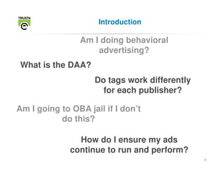 Introduction

                Am I doing behavioral
                    advertising?
 What is the DAA?
                    Do tags work differently
                      for each publisher?

Am I going to OBA jail if I don’t
           do this?

                How do I ensure my ads
              continue to run and perform?
                                               5
 