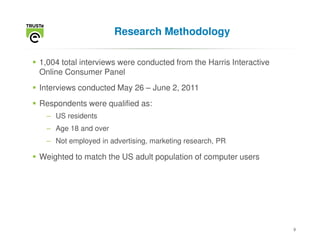 Research Methodology

1,004 total interviews were conducted from the Harris Interactive
Online Consumer Panel
Interviews conducted May 26 – June 2, 2011
Respondents were qualified as:
  – US residents
  – Age 18 and over
  – Not employed in advertising, marketing research, PR

Weighted to match the US adult population of computer users




                                                                    9
 