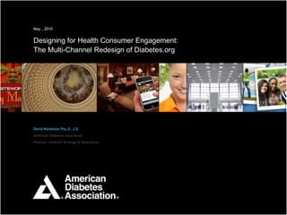 1

May , 2010


Designing for Health Consumer Engagement:
The Multi-Channel Redesign of Diabetes.org




David Nickelson Psy.D, J.D.
American Diabetes Association
Director, Internet Strategy & Operations




                                             1
 