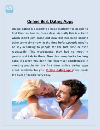 Online Best Dating Apps
Online dating is becoming a huge platform for people to
find their soulmates these days. Actually this is a trend
which didn’t just come out now but has been around
quite some time now. In the time before,people used to
be shy in talking to people for the first time or even
repeatedly. This wasbecause they had to meet in
person and talk to them. Now that complexity has long
gone. No when you don’t feel that much comfortable in
meeting people for the first time, online dating apps
areall available for you. Online dating appshave made
the lives of people very easy.
 