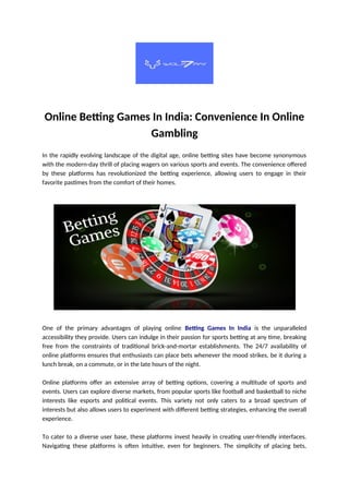 Online Betting Games In India: Convenience In Online
Gambling
In the rapidly evolving landscape of the digital age, online betting sites have become synonymous
with the modern-day thrill of placing wagers on various sports and events. The convenience offered
by these platforms has revolutionized the betting experience, allowing users to engage in their
favorite pastimes from the comfort of their homes.
One of the primary advantages of playing online Betting Games In India is the unparalleled
accessibility they provide. Users can indulge in their passion for sports betting at any time, breaking
free from the constraints of traditional brick-and-mortar establishments. The 24/7 availability of
online platforms ensures that enthusiasts can place bets whenever the mood strikes, be it during a
lunch break, on a commute, or in the late hours of the night.
Online platforms offer an extensive array of betting options, covering a multitude of sports and
events. Users can explore diverse markets, from popular sports like football and basketball to niche
interests like esports and political events. This variety not only caters to a broad spectrum of
interests but also allows users to experiment with different betting strategies, enhancing the overall
experience.
To cater to a diverse user base, these platforms invest heavily in creating user-friendly interfaces.
Navigating these platforms is often intuitive, even for beginners. The simplicity of placing bets,
 