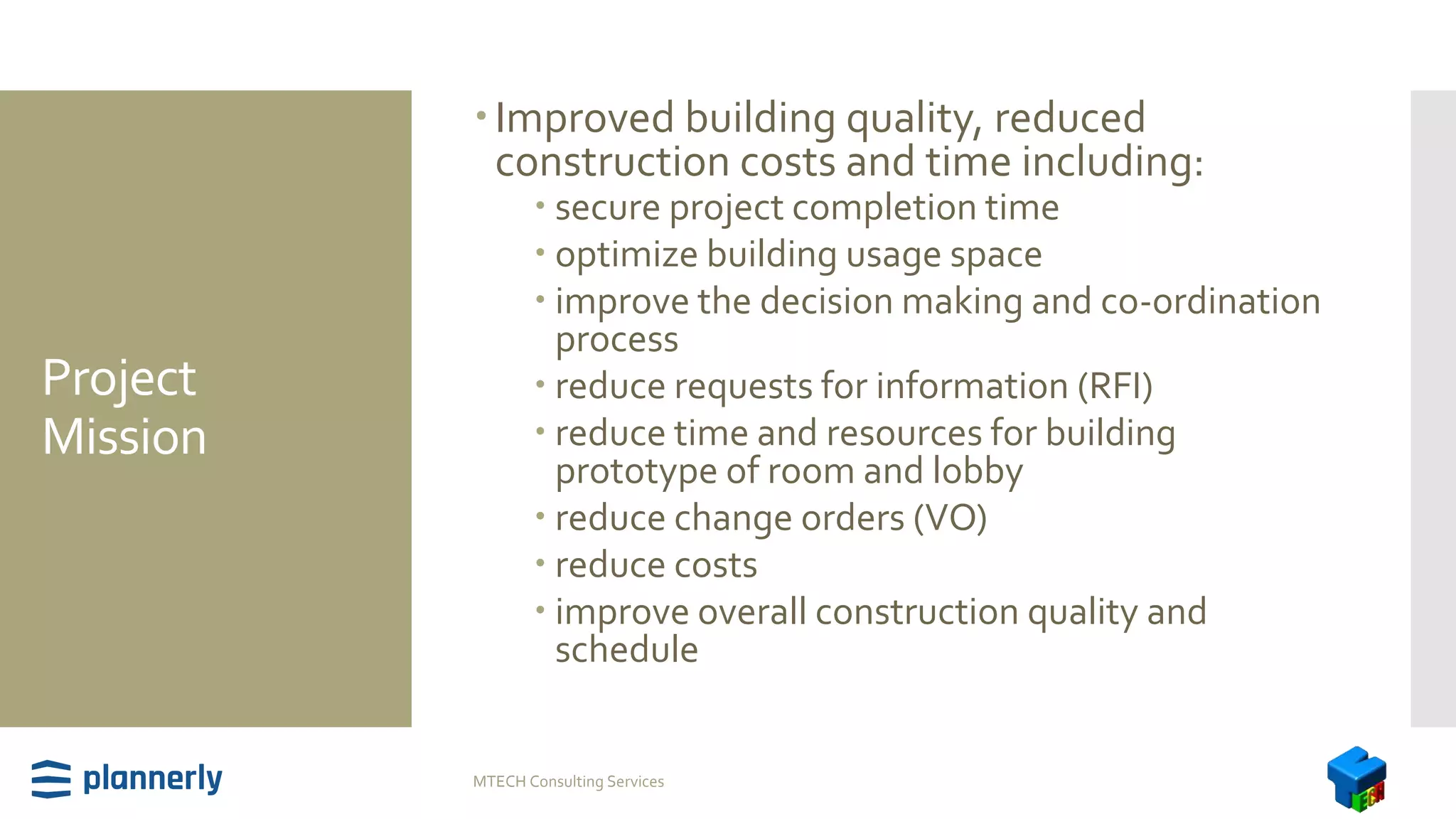 Project
Mission
Improved building quality, reduced
construction costs and time including:
 secure project completion time
 optimize building usage space
 improve the decision making and co-ordination
process
 reduce requests for information (RFI)
 reduce time and resources for building
prototype of room and lobby
 reduce change orders (VO)
 reduce costs
 improve overall construction quality and
schedule
MTECH Consulting Services
 