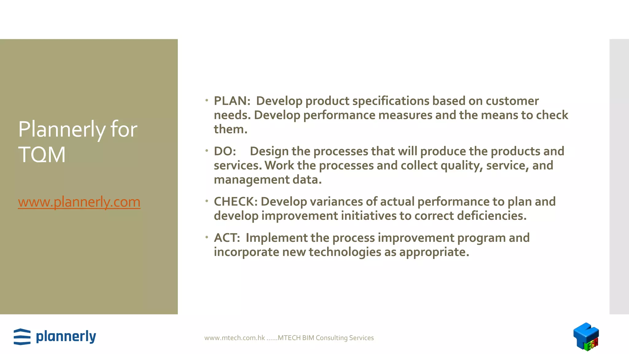 Plannerly for
TQM
www.plannerly.com
 PLAN: Develop product specifications based on customer
needs. Develop performance measures and the means to check
them.
 DO: Design the processes that will produce the products and
services.Work the processes and collect quality, service, and
management data.
 CHECK: Develop variances of actual performance to plan and
develop improvement initiatives to correct deficiencies.
 ACT: Implement the process improvement program and
incorporate new technologies as appropriate.
www.mtech.com.hk ......MTECH BIM Consulting Services
 