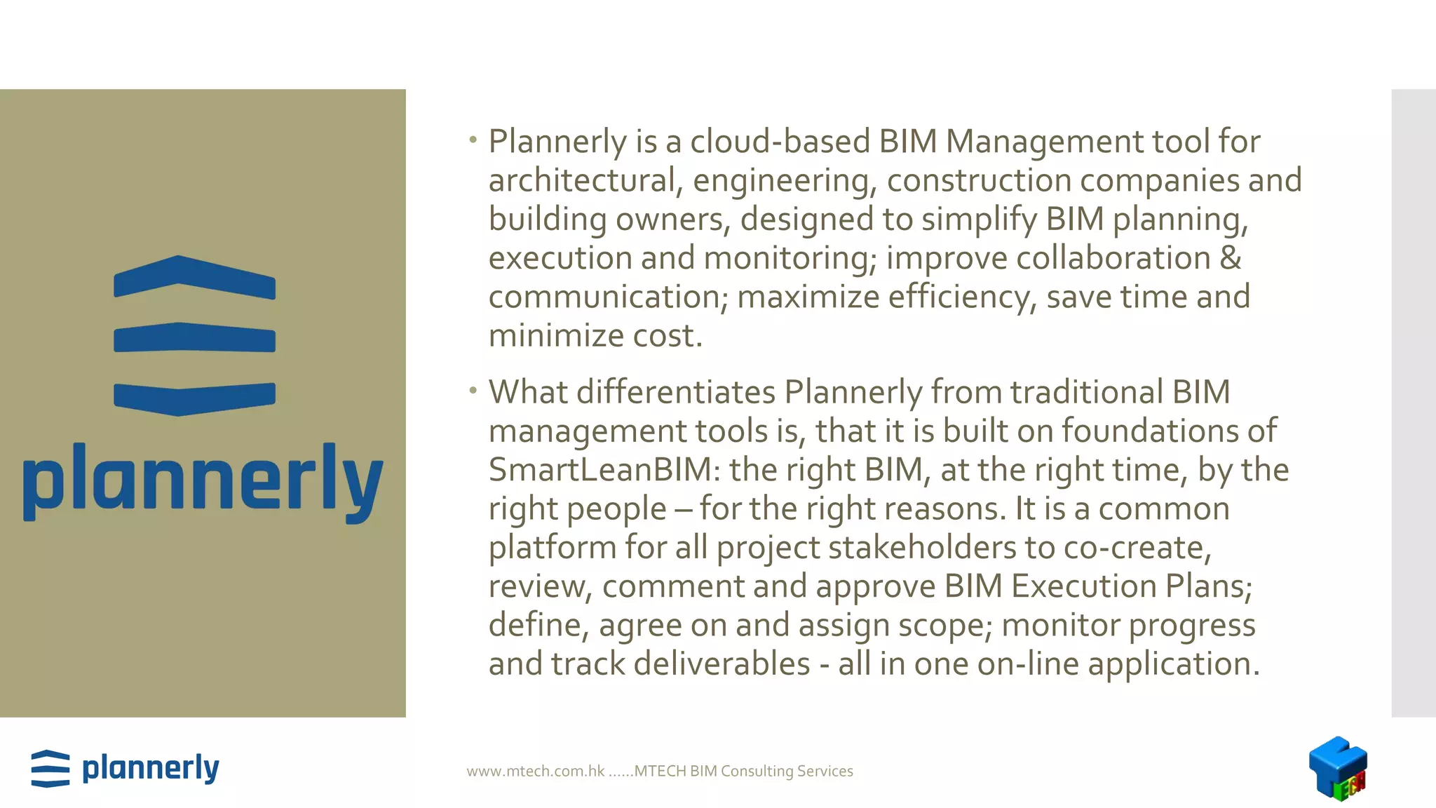  Plannerly is a cloud-based BIM Management tool for
architectural, engineering, construction companies and
building owners, designed to simplify BIM planning,
execution and monitoring; improve collaboration &
communication; maximize efficiency, save time and
minimize cost.
 What differentiates Plannerly from traditional BIM
management tools is, that it is built on foundations of
SmartLeanBIM: the right BIM, at the right time, by the
right people – for the right reasons. It is a common
platform for all project stakeholders to co-create,
review, comment and approve BIM Execution Plans;
define, agree on and assign scope; monitor progress
and track deliverables - all in one on-line application.
www.mtech.com.hk ......MTECH BIM Consulting Services
 
