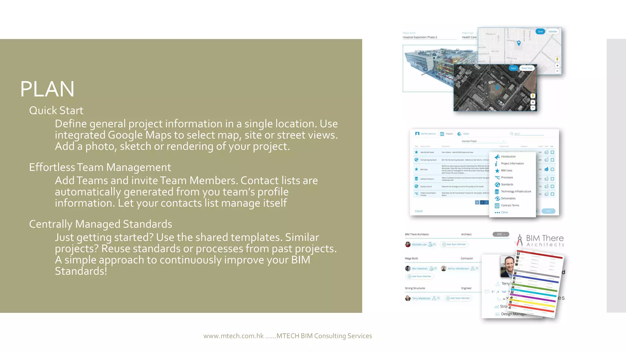 PLAN
 Quick Start
 Define general project information in a single location. Use
integrated Google Maps to select map, site or street views.
Add a photo, sketch or rendering of your project.
 EffortlessTeam Management
 AddTeams and inviteTeam Members. Contact lists are
automatically generated from you team’s profile
information. Let your contacts list manage itself
 Centrally Managed Standards
 Just getting started? Use the shared templates. Similar
projects? Reuse standards or processes from past projects.
A simple approach to continuously improve your BIM
Standards!
www.mtech.com.hk ......MTECH BIM Consulting Services
 